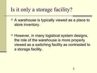 2
Is it only a storage facility?
 A warehouse is typically viewed as a place to
store inventory.
 However, in many logistical system designs,
the role of the warehouse is more properly
viewed as a switching facility as contrasted to
a storage facility.
 