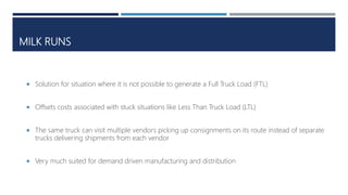MILK RUNS
 Solution for situation where it is not possible to generate a Full Truck Load (FTL)
 Offsets costs associated with stuck situations like Less Than Truck Load (LTL)
 The same truck can visit multiple vendors picking up consignments on its route instead of separate
trucks delivering shipments from each vendor
 Very much suited for demand driven manufacturing and distribution
 