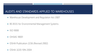 AUDITS AND STANDARDS APPLIED TO WAREHOUSES
 Warehouse Development and Regulation Act 2007
 BS 8555 for Environmental Management Systems
 ISO 9000
 OHSAS 18001
 OSHA Publication 2236 (Revised 2002)
 OSHA 3220-10N 2004
 