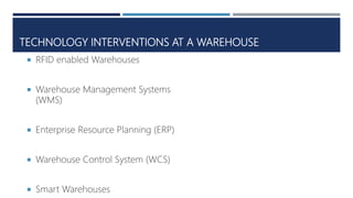 TECHNOLOGY INTERVENTIONS AT A WAREHOUSE
 RFID enabled Warehouses
 Warehouse Management Systems
(WMS)
 Enterprise Resource Planning (ERP)
 Warehouse Control System (WCS)
 Smart Warehouses
 