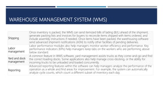 WAREHOUSE MANAGEMENT SYSTEM (WMS)
Shipping
Once inventory is packed, the WMS can send itemized bills of lading (B/L) ahead of the shipment,
generate packing lists and invoices for buyers to reconcile items shipped with items ordered, and
include assembly instructions if needed. Once items have been packed, the warehousing software
send advanced shipment notifications (ASN) to notify other facilities of pending deliveries.
Labor
management
Labor performance modules also help managers monitor worker efficiency and performance. Key
performance indicators (KPIs) help managers keep tabs on the workers who are performing above
below standard.
Yard and dock
management
A common feature in WMS software, yard management assists trucks as they come-and-go and find
the correct loading docks. Some applications also help manage cross-docking, or the ability for
incoming trucks to be unloaded and loaded concurrently.
Reporting
Advanced reporting features within the software can help managers analyze the performance of the
operation as a whole and find areas for improvement. For example, the system can automatically
analyze cycle counts, which count a different subset of inventory each day.
 