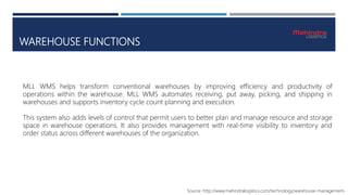 WAREHOUSE FUNCTIONS
Source: http://www.mahindralogistics.com/technology/warehouse-management-
MLL WMS helps transform conventional warehouses by improving efficiency and productivity of
operations within the warehouse. MLL WMS automates receiving, put away, picking, and shipping in
warehouses and supports inventory cycle count planning and execution.
This system also adds levels of control that permit users to better plan and manage resource and storage
space in warehouse operations. It also provides management with real-time visibility to inventory and
order status across different warehouses of the organization.
 