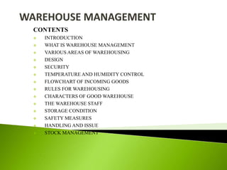 CONTENTS
 INTRODUCTION
 WHAT IS WAREHOUSE MANAGEMENT
 VARIOUS AREAS OF WAREHOUSING
 DESIGN
 SECURITY
 TEMPERATURE AND HUMIDITY CONTROL
 FLOWCHART OF INCOMING GOODS
 RULES FOR WAREHOUSING
 CHARACTERS OF GOOD WAREHOUSE
 THE WAREHOUSE STAFF
 STORAGE CONDITION
 SAFETY MEASURES
 HANDLING AND ISSUE
 STOCK MANAGEMENT
 
