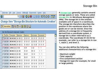 Storage Bin

A storage type generally contains several
storage spaces or slots. These are called
storage bins in Warehouse Management
(WM). The storage bin is the smallest
available unit of space in a warehouse.
The storage bin therefore describes the
position in the warehouse where the
goods are or can be stored. Since the
address of a storage bin is frequently
derived from a coordinate system, a
storage bin is often referred to as a
coordinate. The coordinate 01-02-03 for
example, can refer to a storage bin in row
1, stack 2, and level 3.

You can also define the following
additional characteristics of a storage bin:

• Maximum weight
• Total capacity
• Fire containment section
• Storage bin type (for example, for small
or large pallets)
 