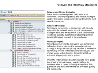 Putaway and Pickaway Strategies

Putaway and Picking Strategies:
In the Warehouse Management (WM) application
component, you employ putaway and removal strategies
used by the system to search for storage bins in the most
expeditious manner.

Putaway Strategies:
For inbound movements, in conjunction with controls
entered in the material master record, the putaway
strategies assist the WM system to utilize the available
warehouse capacity, automatically assigning optimum
locations for goods received in the warehouse.

Picking Strategies:
For outbound movements, the system uses similar user-
defined controls to execute the appropriate picking
strategy to assign the best picking location. If you decide
to manually process certain stock movements, you can
change source and destination storage bins that are
automatically proposed by the system.

When the system creates transfer orders to move goods
into or out of the warehouse, you do not have to
intervene when it comes to finding storage bins. This
guarantees that stock movements are processed quickly
and consistently.
 