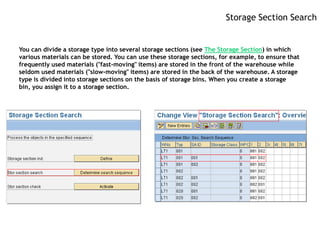 Storage Section Search


You can divide a storage type into several storage sections (see The Storage Section) in which
various materials can be stored. You can use these storage sections, for example, to ensure that
frequently used materials ("fast-moving" items) are stored in the front of the warehouse while
seldom used materials ("slow-moving" items) are stored in the back of the warehouse. A storage
type is divided into storage sections on the basis of storage bins. When you create a storage
bin, you assign it to a storage section.
 
