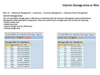 Interim Storage Area or Bins

Path: LE -> Warehouse Management -> Interfaces -> Inventory Management -> Generate Interim Storage Bins
Interim Storage Area:
You can also define storage types in WM that are shared by both the Inventory Management (IM) and Warehouse
Management (WM) application components. These are called interim storage areas and include the following.
• Goods receipt area
• Goods issue area
• Interim storage area for differences
• Posting change zone
 