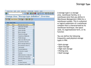 Storage Type


A storage type is a storage
area, warehouse facility, or a
warehouse zone that you define in
Warehouse Management (WM) for a
warehouse number. This is a physical
or logical subdivision of a warehouse
complex that is characterized by its
warehouse technique, the space
used, its organizational form, or its
function

You can define the following
frequently-used physical storage
types in WM:

• Bulk storage
• Open Storage
• High rack storage
• Picking area
• Shelf storage
 