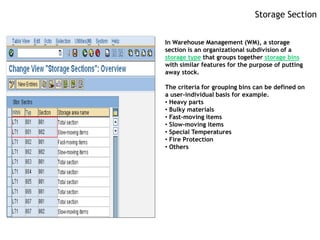 Storage Section


In Warehouse Management (WM), a storage
section is an organizational subdivision of a
storage type that groups together storage bins
with similar features for the purpose of putting
away stock.

The criteria for grouping bins can be defined on
a user-individual basis for example.
• Heavy parts
• Bulky materials
• Fast-moving items
• Slow-moving items
• Special Temperatures
• Fire Protection
• Others
 