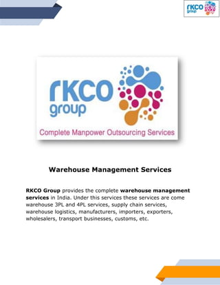 Warehouse Management Services
RKCO Group provides the complete warehouse management
services in India. Under this services these services are come
warehouse 3PL and 4PL services, supply chain services,
warehouse logistics, manufacturers, importers, exporters,
wholesalers, transport businesses, customs, etc.
 