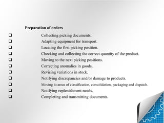 Preparation of orders










Collecting picking documents.
Adapting equipment for transport.
Locating the first picking position.
Checking and collecting the correct quantity of the product.
Moving to the next picking positions.
Correcting anomalies in goods.
Revising variations in stock.
Notifying discrepancies and/or damage to products.





Moving to areas of classification, consolidation, packaging and dispatch.

Notifying replenishment needs.

Completing and transmitting documents.

 
