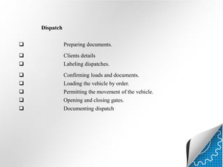 Dispatch


Preparing documents.




Clients details
Labeling dispatches.




Confirming loads and documents.
Loading the vehicle by order.





Permitting the movement of the vehicle.
Opening and closing gates.
Documenting dispatch

 