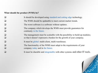 What should the product (WMS) be?


It should be developed using standard and cutting edge technology.



The WMS should be updatable to meet current market trends.



The worst software is a software without updates.




The company which develops the WMS must provide guarantees for
continuity in the future.




The management must be scaleable with the possibility to build up modules;
so that it doesn’t represent a burden for the growth of your company.



It must be global: multi-client, multi-warehouse.




The functionality of the WMS must adapt to the requirements of your
company today and in the future.



It must be sharable and integratable with other systems and other IT tools.

 
