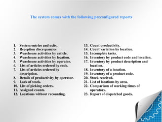 The system comes with the following preconfigured reports

1.
2.
3.
4.
5.
6.
7.
8.
9.
10.
11.
12.

System entries and exits.
Reception discrepancies
Warehouse activities by article.
Warehouse activities by location.
Warehouse activities by operator.
List of articles ordered by code.
List of articles ordered by
description.
Details of productivity by operator.
Lack of stock.
List of picking orders.
Assigned counts.
Locations without recounting.

13.
14.
15.
16.
17.
18.
19.
20.
21.
22.
23.

Count productivity.
Count variation by location.
Incomplete tasks.
Inventory by product code and location.
Inventory by product description and
location.
Inventory of a location.
Inventory of a product code.
Stock received.
List of locations by area.
Comparison of working times of
operators.
Report of dispatched goods.

 