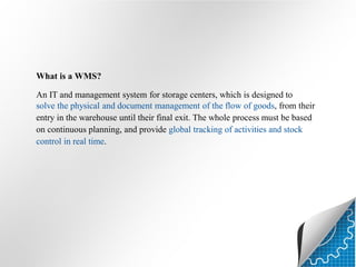 What is a WMS?
An IT and management system for storage centers, which is designed to
solve the physical and document management of the flow of goods, from their
entry in the warehouse until their final exit. The whole process must be based
on continuous planning, and provide global tracking of activities and stock
control in real time.

 