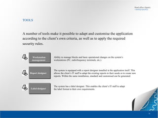 Head office (Spain):
+34 932 616 913

TOOLS

A number of tools make it possible to adapt and customise the application
according to the client’s own criteria, as well as to apply the required
security rules.

Workstation
management

Report designer

Label designer

Ability to manage blocks and basic operational changes on the system’s
workstations (PC, radiofrequency terminals, etc.).

The system is equipped with a report designer installed in the application itself. This
allows the client’s IT staff to adapt the existing reports to their needs or to create new
reports. Within the same installation, standard and customised can be generated.

The system has a label designer. This enables the client’s IT staff to adapt
the label format to their own requirements.

75

 