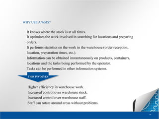 WHY USE A WMS?

It knows where the stock is at all times.
It optimises the work involved in searching for locations and preparing
orders.
It performs statistics on the work in the warehouse (order reception,
location, preparation times, etc.).
Information can be obtained instantaneously on products, containers,
locations and the tasks being performed by the operator.
Tasks can be performed in other information systems.
THIS INVOLVES

Higher efficiency in warehouse work.
Increased control over warehouse stock.
Increased control over warehouse staff.
Staff can rotate around areas without problems.
94

 