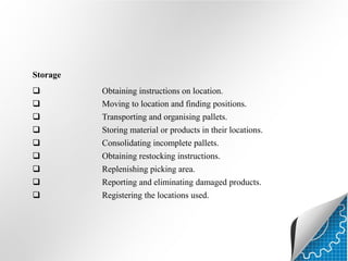 Storage



Obtaining instructions on location.
Moving to location and finding positions.




Transporting and organising pallets.
Storing material or products in their locations.







Consolidating incomplete pallets.
Obtaining restocking instructions.
Replenishing picking area.
Reporting and eliminating damaged products.
Registering the locations used.

 