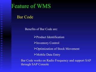 Bar Code Feature of WMS Benefits of Bar Code are: Product Identification Inventory Control Optimization of Stock Movement Mobile Data Entry Bar Code works on Radio Frequency and support SAP through SAP Console  
