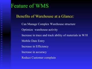 Benefits of Warehouse at a Glance: Feature of WMS Can Manage Complex Warehouse structure Optimize  warehouse activity Increase in trace and track ability of materials in W/H Mobile Date Entry Increase in Efficiency Increase in accuracy Reduce Customer complain 