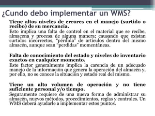 ¿Cundo debo implementar un WMS?
Tiene altos niveles de errores en el manejo (surtido o
recibo) de su mercancía.
Esto impli...
