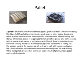 Pallet
A pallet is a flat transport structure that supports goods in a stable fashion while being
lifted by a forklift, pallet jack, front loader, work saver, or other jacking device, or a
crane. A pallet is the structural foundation of a unit load which allows handling and
storage efficiencies. Goods or shipping containers are often placed on a pallet secured
with strapping, stretch wrap or shrink wrap and shipped. Since its invention in the
twentieth century, its use has dramatically supplanted older forms of crating like
the wooden box and the wooden barrel, as it works well with modern packaging
like cardboard boxes and Intermodal containers commonly used for bulk shipping.
While most pallets are wooden, pallets can also be made of plastic, metal, paper,
and recycled materials.
 