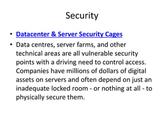 Security
• Datacenter & Server Security Cages
• Data centres, server farms, and other
technical areas are all vulnerable security
points with a driving need to control access.
Companies have millions of dollars of digital
assets on servers and often depend on just an
inadequate locked room - or nothing at all - to
physically secure them.
 