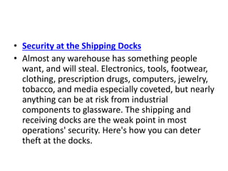 • Security at the Shipping Docks
• Almost any warehouse has something people
want, and will steal. Electronics, tools, footwear,
clothing, prescription drugs, computers, jewelry,
tobacco, and media especially coveted, but nearly
anything can be at risk from industrial
components to glassware. The shipping and
receiving docks are the weak point in most
operations' security. Here's how you can deter
theft at the docks.
 