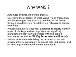 Why WMS ?
• Automate and streamline the process.
• Overcome the problems of stock visibility and traceability,
and improving picking accuracy, avoiding losses made
through non deliveries, mis-deliveries, returns and service
level fines.
• Provide visibilities across your operation to clearly identify
areas of blockage and wastage, by ensuring all key
managers are kept fully up to date with all detailed
information as well as KPI’[Key Performance Indicators]s.
• Devote more time to building the business, as we will
provide all systems support, continual help and advice, and
systems improvement, whenever you need it.
 