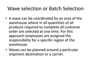Wave selection or Batch Selection
• A wave can be coordinated by an area of the
warehouse where in all quantities of all
products required to complete all customer
order are selected at one time. For this
approach employees are assigned the
responsibility for a specific region of the
warehouse.
• Waves can be planned around a particular
shipment destination or a carrier.
 