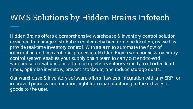 WMS Solutions by Hidden Brains Infotech
Hidden Brains offers a comprehensive warehouse & inventory control solution
designed to manage distribution center activities from one location, as well as
provide real-time inventory control. With an aim to automate the ﬂow of
information and conventional processes, Hidden Brains warehouse & inventory
control system enables your supply chain team to carry out end-to-end
warehouse operations and attain complete inventory visibility to shorten lead
times, optimize inventory, prevent stockouts, and reduce storage costs.
Our warehouse & inventory software offers ﬂawless integration with any ERP for
improved process coordination, right from manufacturing to the delivery of
goods to the user.
 