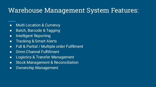 Warehouse Management System Features:
● Multi Location & Currency
● Batch, Barcode & Tagging
● Intelligent Reporting
● Tracking & Smart Alerts
● Full & Partial / Multiple order Fulﬁlment
● Omni Channel Fulﬁllment
● Logistics & Transfer Management
● Stock Management & Reconciliation
● Ownership Management
 
