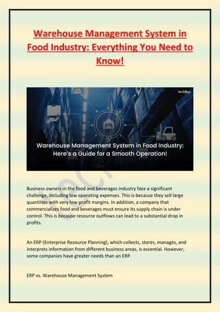 Warehouse Management System in
Food Industry: Everything You Need to
Know!
Business owners in the food and beverages industry face a significant
challenge, including low operating expenses. This is because they sell large
quantities with very low-profit margins. In addition, a company that
commercializes food and beverages must ensure its supply chain is under
control. This is because resource outflows can lead to a substantial drop in
profits.
An ERP (Enterprise Resource Planning), which collects, stores, manages, and
interprets information from different business areas, is essential. However,
some companies have greater needs than an ERP.
ERP vs. Warehouse Management System
 