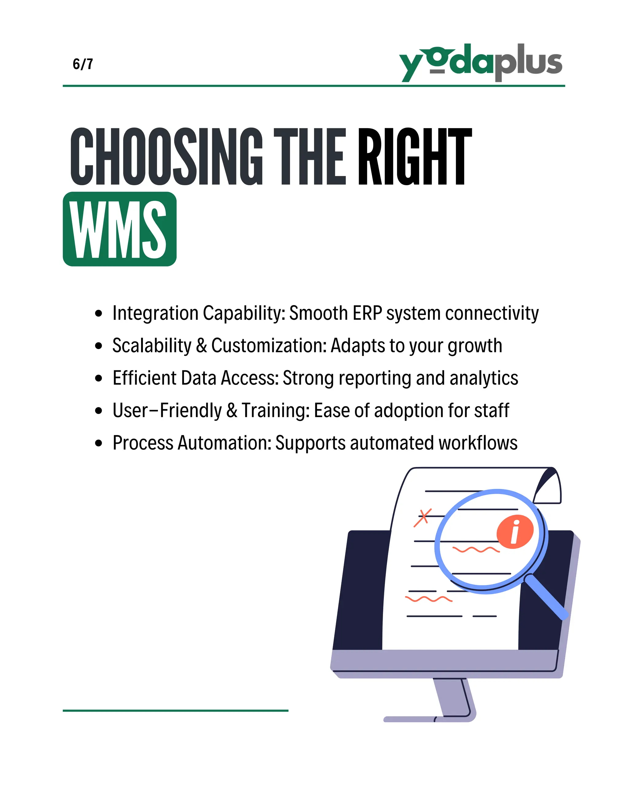 CHOOSINGTHERIGHT
WMS
Integration Capability: Smooth ERP system connectivity
Scalability & Customization: Adapts to your growth
Efficient Data Access: Strong reporting and analytics
User-Friendly & Training: Ease of adoption for staff
Process Automation: Supports automated workflows
6/7
 