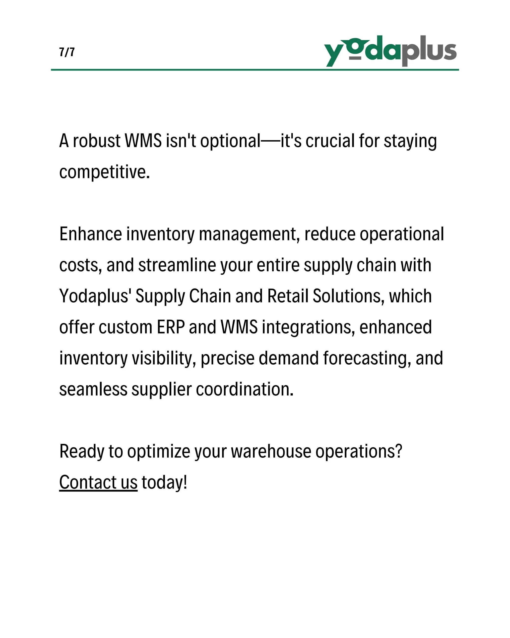 7/7
A robust WMS isn't optional—it's crucial for staying
competitive.
Enhance inventory management, reduce operational
costs, and streamline your entire supply chain with
Yodaplus' Supply Chain and Retail Solutions, which
offer custom ERP and WMS integrations, enhanced
inventory visibility, precise demand forecasting, and
seamless supplier coordination.
Ready to optimize your warehouse operations?
Contact us today!
 