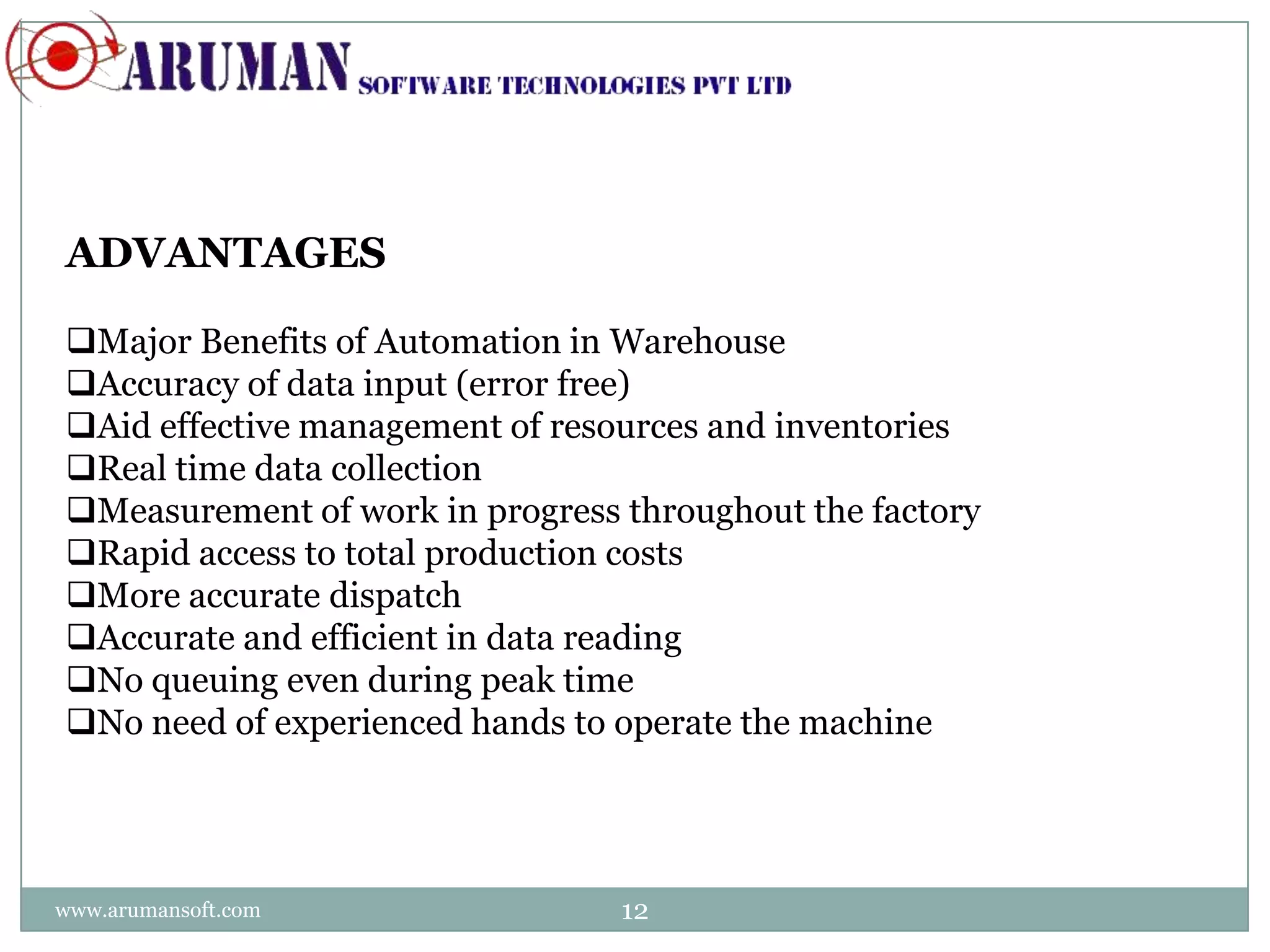 ADVANTAGES

Major Benefits of Automation in Warehouse
Accuracy of data input (error free)
Aid effective management of resources and inventories
Real time data collection
Measurement of work in progress throughout the factory
Rapid access to total production costs
More accurate dispatch
Accurate and efficient in data reading
No queuing even during peak time
No need of experienced hands to operate the machine




www.arumansoft.com               12
 