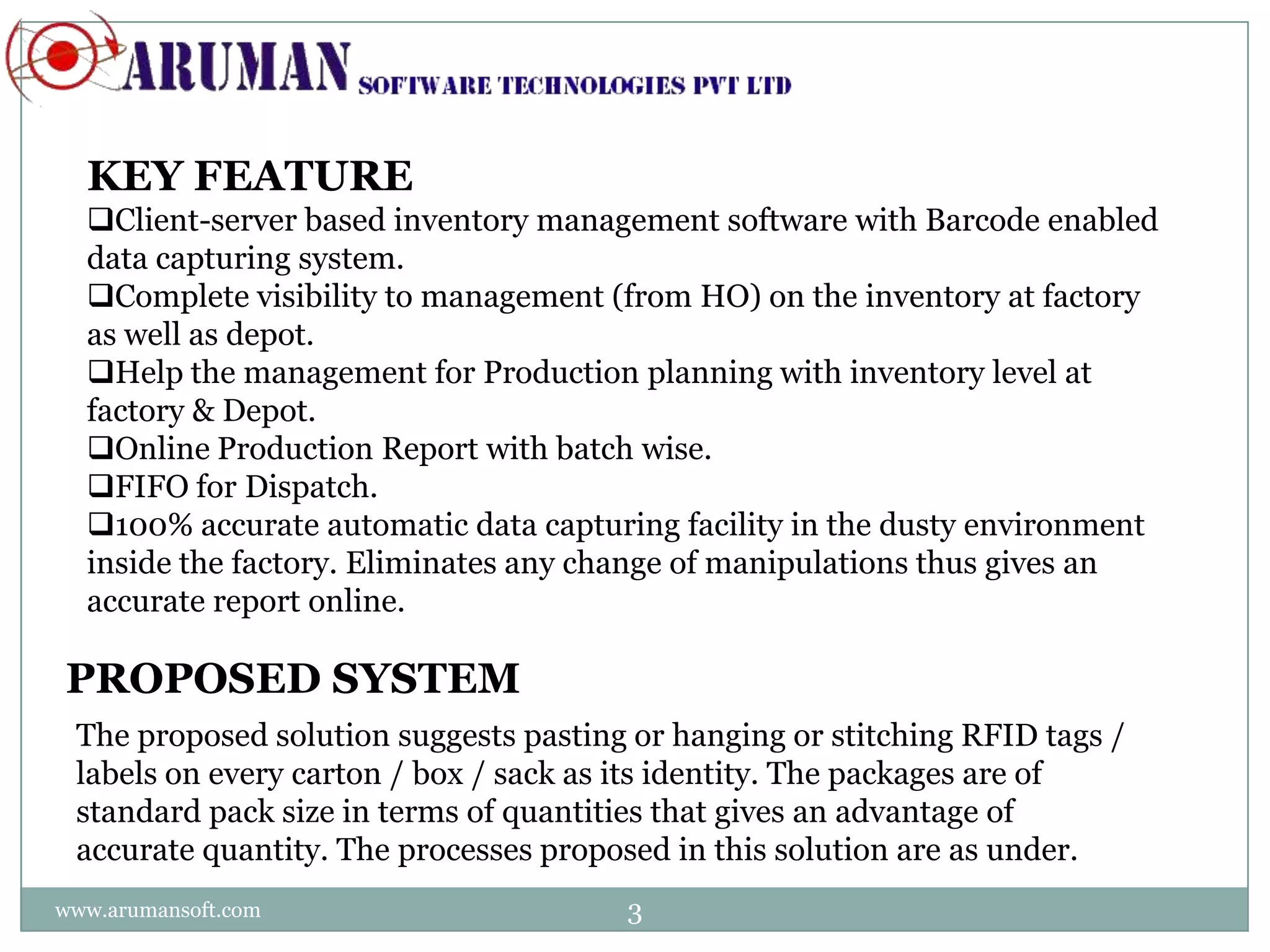 KEY FEATURE
  Client-server based inventory management software with Barcode enabled
  data capturing system.
  Complete visibility to management (from HO) on the inventory at factory
  as well as depot.
  Help the management for Production planning with inventory level at
  factory & Depot.
  Online Production Report with batch wise.
  FIFO for Dispatch.
  100% accurate automatic data capturing facility in the dusty environment
  inside the factory. Eliminates any change of manipulations thus gives an
  accurate report online.

PROPOSED SYSTEM
 The proposed solution suggests pasting or hanging or stitching RFID tags /
 labels on every carton / box / sack as its identity. The packages are of
 standard pack size in terms of quantities that gives an advantage of
 accurate quantity. The processes proposed in this solution are as under.
www.arumansoft.com                     3
 