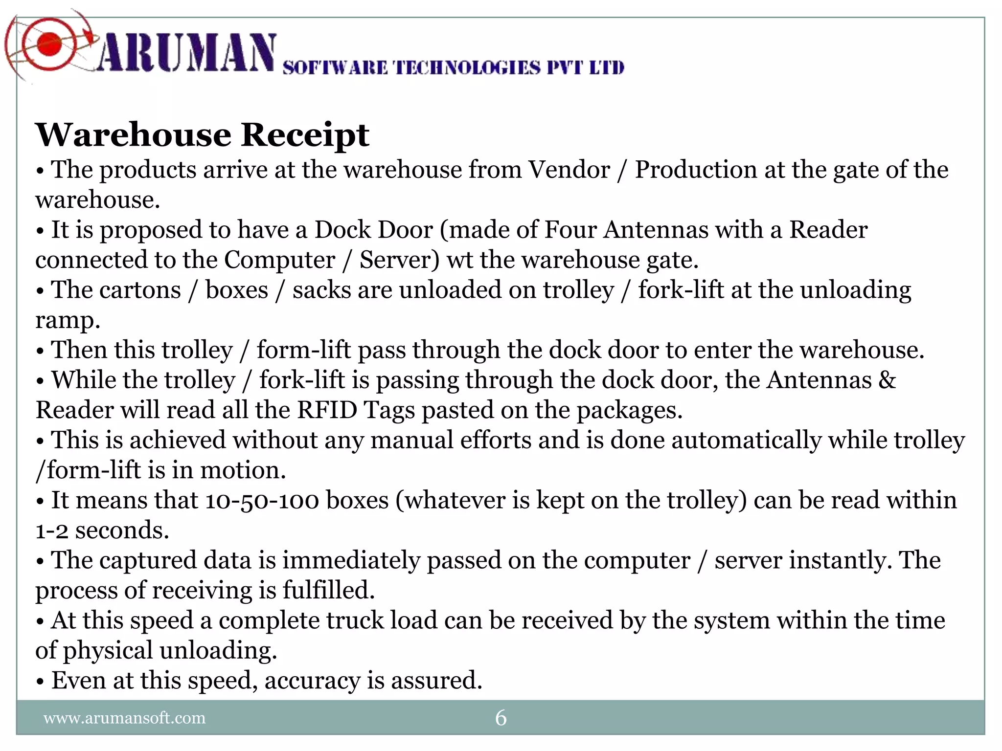 Warehouse Receipt
• The products arrive at the warehouse from Vendor / Production at the gate of the
warehouse.
• It is proposed to have a Dock Door (made of Four Antennas with a Reader
connected to the Computer / Server) wt the warehouse gate.
• The cartons / boxes / sacks are unloaded on trolley / fork-lift at the unloading
ramp.
• Then this trolley / form-lift pass through the dock door to enter the warehouse.
• While the trolley / fork-lift is passing through the dock door, the Antennas &
Reader will read all the RFID Tags pasted on the packages.
• This is achieved without any manual efforts and is done automatically while trolley
/form-lift is in motion.
• It means that 10-50-100 boxes (whatever is kept on the trolley) can be read within
1-2 seconds.
• The captured data is immediately passed on the computer / server instantly. The
process of receiving is fulfilled.
• At this speed a complete truck load can be received by the system within the time
of physical unloading.
• Even at this speed, accuracy is assured.
www.arumansoft.com                        6
 