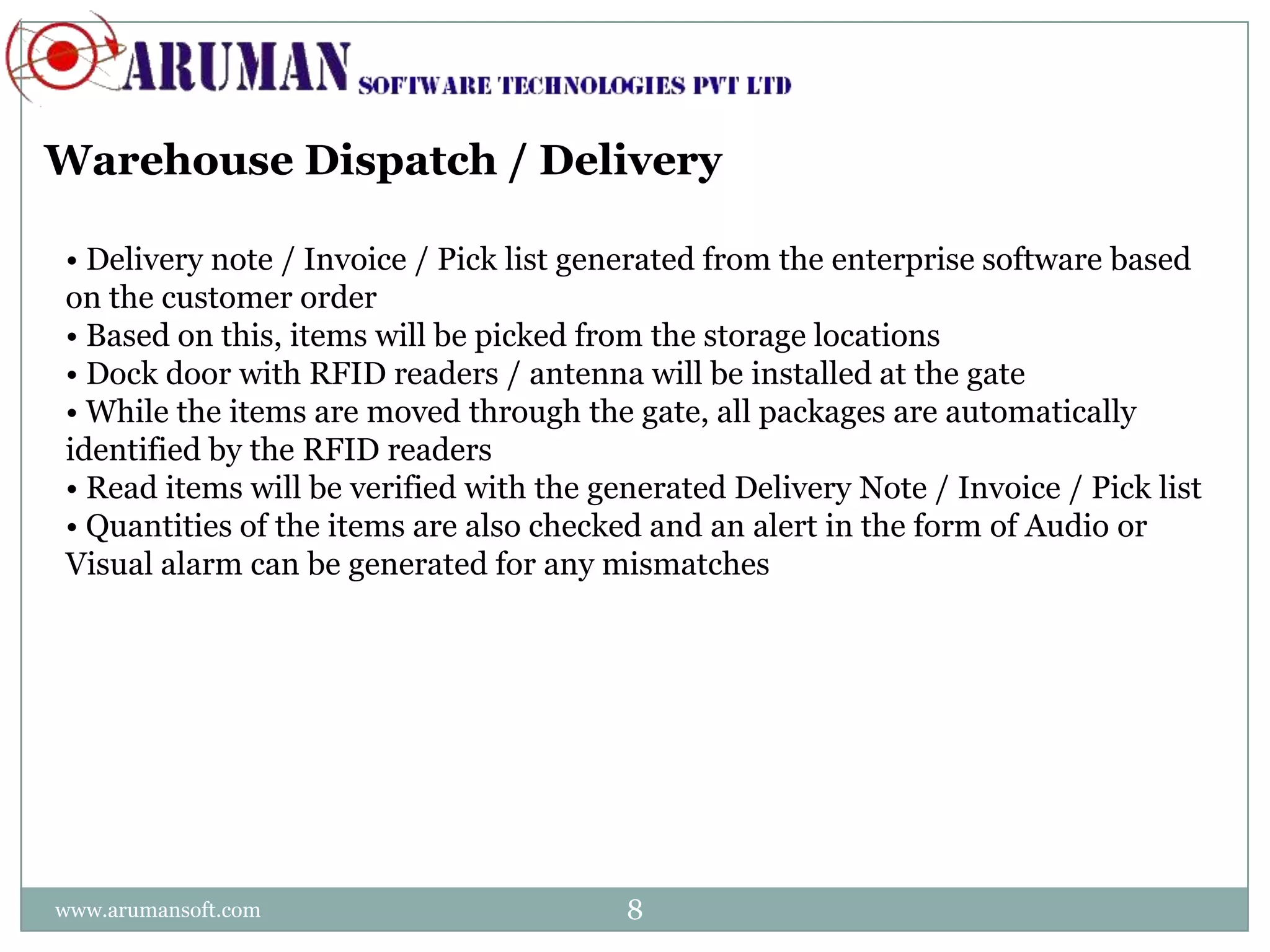 Warehouse Dispatch / Delivery

• Delivery note / Invoice / Pick list generated from the enterprise software based
on the customer order
• Based on this, items will be picked from the storage locations
• Dock door with RFID readers / antenna will be installed at the gate
• While the items are moved through the gate, all packages are automatically
identified by the RFID readers
• Read items will be verified with the generated Delivery Note / Invoice / Pick list
• Quantities of the items are also checked and an alert in the form of Audio or
Visual alarm can be generated for any mismatches




www.arumansoft.com                       8
 
