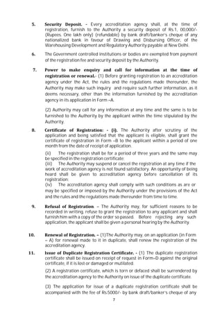 7
5. Security Deposit. - Every accreditation agency shall, at the time of
registration, furnish to the Authority a security deposit of Rs.1, 00,000/-
(Rupees. One lakh only) (refundable) by bank draft/banker’s cheque of any
nationalized bank in favour of Drawing and Disbursing Officer, of the
Warehousing Development and Regulatory Authority payable at New Delhi.
6. The Government controlled institutions or bodies are exempted from payment
of the registration fee and security deposit by the Authority.
7. Power to make enquiry and call for information at the time of
registration or renewal.- (1) Before granting registration to an accreditation
agency under the Act, the rules and the regulations made thereunder, the
Authority may make such inquiry and require such further information, as it
deems necessary, other than the information furnished by the accreditation
agency in its application in Form –A.
(2) Authority may call for any information at any time and the same is to be
furnished to the Authority by the applicant within the time stipulated by the
Authority.
8. Certificate of Registration: - (i). The Authority after scrutiny of the
application and being satisfied that the applicant is eligible, shall grant the
certificate of registration in Form –B to the applicant within a period of one
month from the date of receipt of application.
(ii) The registration shall be for a period of three years and the same may
be specified in the registration certificate;
(iii) The Authority may suspend or cancel the registration at any time if the
work of accreditation agency is not found satisfactory. An opportunity of being
heard shall be given to accreditation agency before cancellation of its
registration;
(iv) The accreditation agency shall comply with such conditions as are or
may be specified or imposed by the Authority under the provisions of the Act
and the rules and the regulations made thereunder from time to time.
9. Refusal of Registration. – The Authority may, for sufficient reasons to be
recorded in writing, refuse to grant the registration to any applicant and shall
furnish him with a copy of the order so passed. Before rejecting any such
application, the applicant shall be given a personal hearing by the Authority.
10. Renewal of Registration. – (1)The Authority may, on an application (in Form
– A) for renewal made to it in duplicate, shall renew the registration of the
accreditation agency.
11. Issue of Duplicate Registration Certificate. - (1) The duplicate registration
certificate shall be issued on receipt of request in Form–D against the original
certificate, if it is lost or damaged or mutilated.
(2) A registration certificate, which is torn or defaced shall be surrendered by
the accreditation agency to the Authority on issue of the duplicate certificate.
(3) The application for issue of a duplicate registration certificate shall be
accompanied with the fee of Rs.5000/- by bank draft/banker’s cheque of any
 