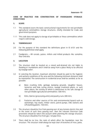 101
Annexure -VI
CODE OF PRACTICE FOR CONSTRUCTION OF FOODGRAINS STORAGE
STRUCTURES
1. SCOPE
1.1 This standard covers the basic constructional requirements for non perishable
agricultural commodities storage structures, chiefly intended for trade and
government purposes.
1.1.1 This code does not apply to storage of perishables or those commodities which
require cold storage.
2. TERMINOLOGY
2.0 For the purpose of this standard the definitions given in IS 6151 and the
following definition shall apply.
2.1 Foodgrains – All cereals, pulses, millets and milled products like semolina,
flour and atta.
3. LOCATION
3.1 The structure shall be located on a raised well-drained site not liable to
flooding or inundations and it shall be away from a place likely to be affected
by seepage water.
3.2 In selecting the location, maximum attention should be paid to the hygienic
and sanitary conditions of the area and the following minimum distances shall
be maintained. The construction in residential areas shall be avoided, as far as
possible:
a) Bone crushing mills, garbage dumping grounds, slaughter houses,
tanneries and hide curing centres, sewage treatment plants, or such
other places, the vicinity of which is deleterious to the safe storage of
non-perishable agricultural commodities- 500 mtrs.
b) Kilns, Dairies (processing units) and poultry runs-300 mtrs.
c) Factories and other sources of fire and environmental hazard such as
workshops, hay stacks, timber stores, petrol pumps, CNG stations and
LPG bottling plants -150 mtrs.
3.3 The structure should be free from passing over of any tension electric line and
in the event of such lines passing over, then the relevant Electrical Code
provisions should be taken into account while planning the storage structure.
The structure should be free from gas / oil pipe lines.
3.4 There shall be no tree, the roots of which affect the foundation, near the
structure. The structure shall always be kept clear of branches of trees, poles,
 