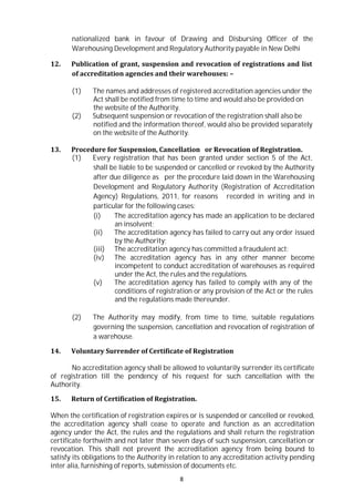 8
nationalized bank in favour of Drawing and Disbursing Officer of the
Warehousing Development and Regulatory Authority payable in New Delhi
12. Publication of grant, suspension and revocation of registrations and list
of accreditation agencies and their warehouses: –
(1) The names and addresses of registered accreditation agencies under the
Act shall be notified from time to time and would also be provided on
the website of the Authority.
(2) Subsequent suspension or revocation of the registration shall also be
notified and the information thereof, would also be provided separately
on the website of the Authority.
13. Procedure for Suspension, Cancellation or Revocation of Registration.
(1) Every registration that has been granted under section 5 of the Act,
shall be liable to be suspended or cancelled or revoked by the Authority
after due diligence as per the procedure laid down in the Warehousing
Development and Regulatory Authority (Registration of Accreditation
Agency) Regulations, 2011, for reasons recorded in writing and in
particular for the following cases:
(i) The accreditation agency has made an application to be declared
an insolvent;
(ii) The accreditation agency has failed to carry out any order issued
by the Authority;
(iii) The accreditation agency has committed a fraudulent act;
(iv) The accreditation agency has in any other manner become
incompetent to conduct accreditation of warehouses as required
under the Act, the rules and the regulations.
(v) The accreditation agency has failed to comply with any of the
conditions of registration or any provision of the Act or the rules
and the regulations made thereunder.
(2) The Authority may modify, from time to time, suitable regulations
governing the suspension, cancellation and revocation of registration of
a warehouse.
14. Voluntary Surrender of Certificate of Registration
No accreditation agency shall be allowed to voluntarily surrender its certificate
of registration till the pendency of his request for such cancellation with the
Authority.
15. Return of Certification of Registration.
When the certification of registration expires or is suspended or cancelled or revoked,
the accreditation agency shall cease to operate and function as an accreditation
agency under the Act, the rules and the regulations and shall return the registration
certificate forthwith and not later than seven days of such suspension, cancellation or
revocation. This shall not prevent the accreditation agency from being bound to
satisfy its obligations to the Authority in relation to any accreditation activity pending
inter alia, furnishing of reports, submission of documents etc.
 