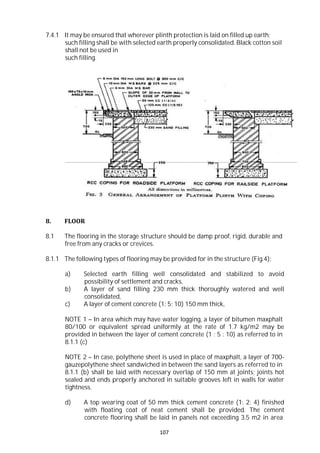 107
7.4.1 It may be ensured that wherever plinth protection is laid on filled up earth;
such filling shall be with selected earth properly consolidated. Black cotton soil
shall not be used in
such filling.
8. FLOOR
8.1 The flooring in the storage structure should be damp proof, rigid, durable and
free from any cracks or crevices.
8.1.1 The following types of flooring may be provided for in the structure (Fig.4):
a) Selected earth filling well consolidated and stabilized to avoid
possibility of settlement and cracks,
b) A layer of sand filling 230 mm thick thoroughly watered and well
consolidated,
c) A layer of cement concrete (1: 5: 10) 150 mm thick,
NOTE 1 – In area which may have water logging, a layer of bitumen maxphalt
80/100 or equivalent spread uniformly at the rate of 1.7 kg/m2 may be
provided in between the layer of cement concrete (1 : 5 : 10) as referred to in
8.1.1 (c)
NOTE 2 – In case, polythene sheet is used in place of maxphalt, a layer of 700-
gauzepolythene sheet sandwiched in between the sand layers as referred to in
8.1.1 (b) shall be laid with necessary overlap of 150 mm at joints; joints hot
sealed and ends properly anchored in suitable grooves left in walls for water
tightness.
d) A top wearing coat of 50 mm thick cement concrete (1: 2: 4) finished
with floating coat of neat cement shall be provided. The cement
concrete flooring shall be laid in panels not exceeding 3.5 m2 in area
 