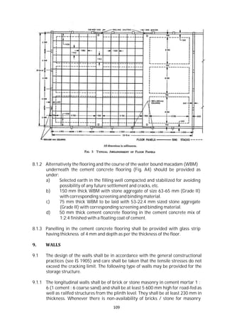 109
8.1.2 Alternatively the flooring and the course of the water bound macadam (WBM)
underneath the cement concrete flooring (Fig. A4) should be provided as
under:
a) Selected earth in the filling well compacted and stabilized for avoiding
possibility of any future settlement and cracks, etc.
b) 150 mm thick WBM with stone aggregate of size 63-65 mm (Grade II)
with corresponding screening and binding material.
c) 75 mm thick WBM to be laid with 53-22.4 mm sized stone aggregate
(Grade II) with corresponding screening and binding material.
d) 50 mm thick cement concrete flooring in the cement concrete mix of
1:2:4 finished with a floating coat of cement.
8.1.3 Panelling in the cement concrete flooring shall be provided with glass strip
having thickness of 4 mm and depth as per the thickness of the floor.
9. WALLS
9.1 The design of the walls shall be in accordance with the general constructional
practices (see IS 1905) and care shall be taken that the tensile stresses do not
exceed the cracking limit. The following type of walls may be provided for the
storage structure.
9.1.1 The longitudinal walls shall be of brick or stone masonry in cement mortar 1 :
6 (1 cement : 6 coarse sand) and shall be at least 5 600 mm high for road-fed as
well as railfed structures from the plinth level. They shall be at least 230 mm in
thickness. Whenever there is non-availability of bricks / stone for masonry
 