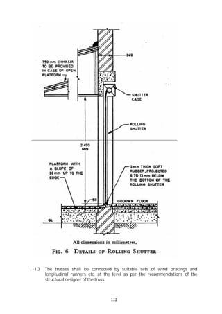 112
11.3 The trusses shall be connected by suitable sets of wind bracings and
longitudinal runners etc. at the level as per the recommendations of the
structural designer of the truss.
 