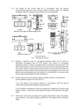 113
11.4 The design of the trusses shall be in accordance with the general
constructional practices and relevant Indian Standard codes for loading
standards ( IS 875), tubular trusses (IS 806, IS 1161 and IS 800)
11.5 Roofing – Materials may be corrugated asbestos sheets (see IS 459) or
galvanized corrugated (see IS 277) sheets, steel sheets or corrugated
aluminium sheets or black corrugated sheet, not thinner than 0.56 mm. The
sheets shall project at least 46 cm from the outer face of the longitudinal walls.
The sheets shall be well anchored and secured on the purlins by means of
galvanized iron J or L hooks sufficiently long to have good grip over sheets and
purlins and accommodate nuts and washers. In areas liable to excessive heat,
use of a heat reflecting paint may be considered.
11.6 Purlins may be of structural steel rolled or tubular sections. The spacing of
purlins shall be as given in IS 3307 (Part 1).
11.6.1 The design of the purlins shall be in accordance with the general
constructional and Indian Standard design practices.
11.6.2 Suitable arrangement shall be provided for expansion of purlins and
bottom runners. They may be provided preferably at the partition and gable
walls.
11.7 The trusses need not be provided on the gable and partition walls. The purlins
may, however, rest and be deeply anchored on the gable and the partition
walls.
 