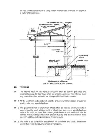 115
the roof. Surface area drain to carry run off may also be provided for disposal
of water of the complex.
14. FINISHING
14.1 The internal faces of the walls of structure shall be cement plastered and
external faces up to floor level shall be smooth plastered. The internal faces
may be whitewashed and external faces provided with colour wash.
14.1.1 All the steelwork and woodwork shall be provided with two coasts of superior
quality paint over a coat of primer.
14.1.2 The galvanized iron or aluminium sheets shall be painted with two coats of
superior quality paint suitable for GI or aluminium sheets over a coat of primer
suitable for such surfaces. Black corrugated sheets where used shall also be
painted with suitable paints which prevent rusting and deterioration of these
sheets in addition to the priming and finishing coats.
14.1.3 The paint to be used inside the godown for steelwork and steel / aluminium
sheets shall resist the adverse effects of fumigants.
 