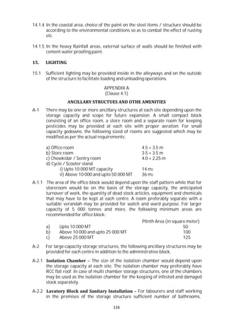 116
14.1.4 In the coastal area, choice of the paint on the steel items / structure should be
according to the environmental conditions so as to combat the effect of rusting
etc.
14.1.5 In the heavy Rainfall areas, external surface of walls should be finished with
cement water proofing paint.
15. LIGHTING
15.1 Sufficient lighting may be provided inside in the alleyways and on the outside
of the structure to facilitate loading and unloading operations.
APPENDIX A
(Clause 4.1)
ANCILLARY STRUCTUES AND OTHE AMENITIES
A-1 There may be one or more ancillary structures at each site depending upon the
storage capacity and scope for future expansion. A small compact block
consisting of an office room, a store room and a separate room for keeping
pesticides may be provided at each site with proper aeration. For small
capacity godowns, the following sized of rooms are suggested which may be
modified as per the actual requirements:
a) Office room 4.5 × 3.5 m
b) Store room 3.5 × 3.5 m
c) Chowkidar / Sentry room 4.0 × 2.25 m
d) Cycle / Scooter stand
i) Upto 10 000 MT capacity 14 m2
ii) Above 10 000 and upto 50 000 MT 36 m2
A-1.1 The area of the office block would depend upon the staff pattern while that for
storeroom would be on the basis of the storage capacity, the anticipated
turnover of work, the quantity of dead stock articles, equipment and chemicals
that may have to be kept at each centre. A room preferably separate with a
suitable verandah may be provided for watch and ward purpose. For larger
capacity of 5 000 tonnes and more, the following minimum areas are
recommended for office block:
Plinth Area (in square meter)
a) Upto 10 000 MT 50
b) Above 10 000 and upto 25 000 MT 100
c) Above 25 000 MT 125
A-2 For large-capacity storage structures, the following ancillary structures may be
provided for each centre in addition to the administrative block.
A-2.1 Isolation Chamber – The size of the isolation chamber would depend upon
the storage capacity at each site. The isolation chamber may preferably have
RCC flat roof. In case of multi chamber storage structures, one of the chambers
may be used as the isolation chamber for the keeping of infested and damaged
stock separately.
A-2.2 Lavatory Block and Sanitary Installation – For labourers and staff working
in the premises of the storage structure sufficient number of bathrooms,
 