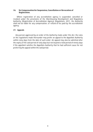 9
16. No Compensation for Suspension, Cancellation or Revocation of
Registration.
Where registration of any accreditation agency is suspended, cancelled or
revoked under the provisions of the Warehousing Development and Regulatory
Authority (Registration of Accreditation Agency) Regulations, 2011, the Authority
shall not be liable for any compensation, or refund of fee paid by the accreditation
agency.
17. Appeals
Any person aggrieved by an order of the Authority made under this Act, the rules
or the regulations made thereunder may prefer an appeal to the Appellate Authority
within sixty days from the date of such order. An appeal may also be admitted after
the expiry of the said period of sixty days but not beyond a total period of ninety days
if the appellant satisfies the Appellate Authority that he had sufficient cause for not
preferring the appeal within the said period.
 