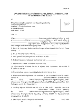 10
FORM - A
APPLICATION FOR GRANT OF REGISTRATION/RENEWAL OF REGISTRATION
OF AN ACCREDITATION AGENCY
To,
The Warehousing Development and Regulatory Authority,
Warehousing Bhawan,
5th Floor, 4/1 Siri Institutional Area,
August KrantiMarg,
New Delhi-110016.
Dear Sir,
Photo of the
applicant
I/We ……..……..……..……..……..……..……..……..having our main/registered office in India
at ……..……..……..…….. District ……..……..……..……..…….. State …….. with branch offices at
………………………………… ……..……..……..…… Telephone No.…………………………….E-mail
..……..……..……..……..……..… request for grant of registration/renewal of registration for
functioning as an Accreditation Agency from………………………..to…………………………
1. Status of the agency (Individual/firm/company/Govt. organization/others. Please
specify……..)
2. No. of offices/ branches in India ………………...............................................
3. Average turnover during the last three financial years………...........
4. Networth as on the last day of last financial year……….....................
5. Detailed information in separate sheet indicating
(i) Organizational structure, details of experts with credentials, and nature of
activities carried out
ii) Other details as may be required by Authority from time to time
6. A non-refundable registration fee submitted in the form of bank draft / banker’s
cheque of …………………………………………….…………(nationalized bank/ branch address)
No…………….dated…………… in favour of Drawing and Disbursing Officer (DDO), of the
Warehousing Development and Regulatory Authority (WDRA) payable at New Delhi
for Rupees twenty five thousand only.
7. Security deposit submitted in the form of bank draft / banker’s cheque of
…………………………………………….………… (nationalized bank/ branch address)
No…………….dated…………… in favour of Drawing and Disbursing Officer (DDO), of the
Warehousing Development and Regulatory Authority (WDRA) for Rupees one lakh
only payable at New Delhi.
8. Existing or previous Registration Number………………..dated………………valid from
……………………. to…………………..
 
